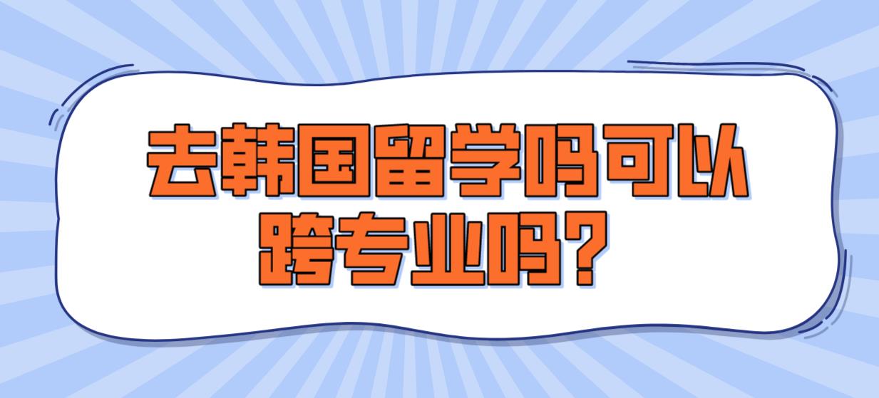 去韩国留学吗可以跨专业吗？